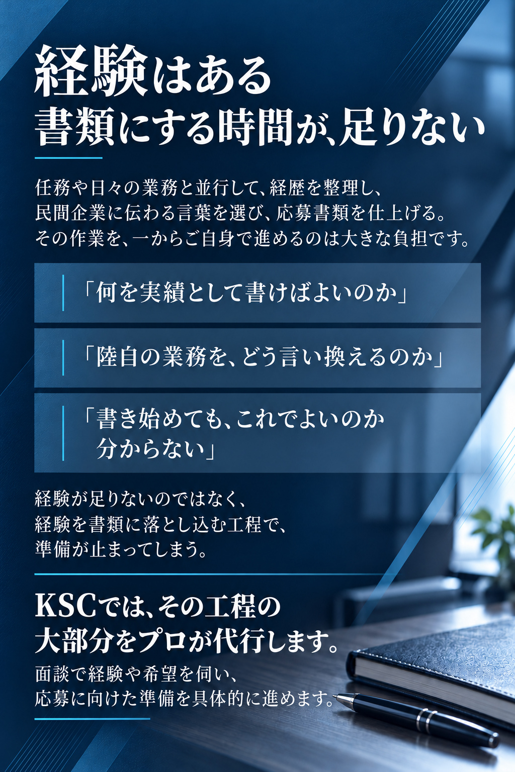 経験はある
書類にする時間が、足りない

任務や日々の業務と並行して、経歴を整理し、民間企業に伝わる言葉を選び、応募書類を仕上げる。その作業を、一からご自身で進めるのは大きな負担です。

「何を実績として書けばよいのか」
「陸自の業務を、どう言い換えるのか」
「書き始めても、これでよいのか分からない」

経験が足りないのではなく、経験を書類に落とし込む工程で、準備が止まってしまう。

KSCでは、その工程の大部分をプロが代行します。
面談で経験や希望を伺い、応募に向けた準備を具体的に進めます。