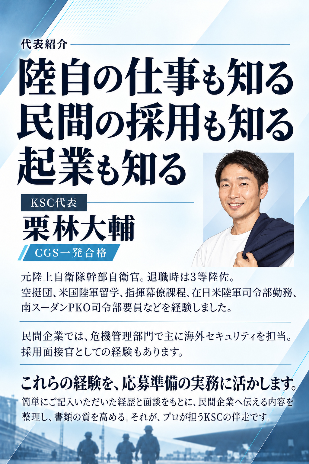 代表紹介

陸自の仕事も知る
民間の採用も知る
起業も知る

KSC代表　栗林大輔
CGS一発合格

元陸上自衛隊幹部自衛官。退職時は3等陸佐。
空挺団、米国陸軍留学、指揮幕僚課程、在日米陸軍司令部勤務、南スーダンPKO司令部要員などを経験しました。

民間企業では、危機管理部門で主に海外セキュリティを担当。採用面接官としての経験もあります。

これらの経験を、応募準備の実務に活かします。
簡単にご記入いただいた経歴と面談をもとに、民間企業へ伝える内容を整理し、書類の質を高める。それが、プロが担うKSCの伴走です。