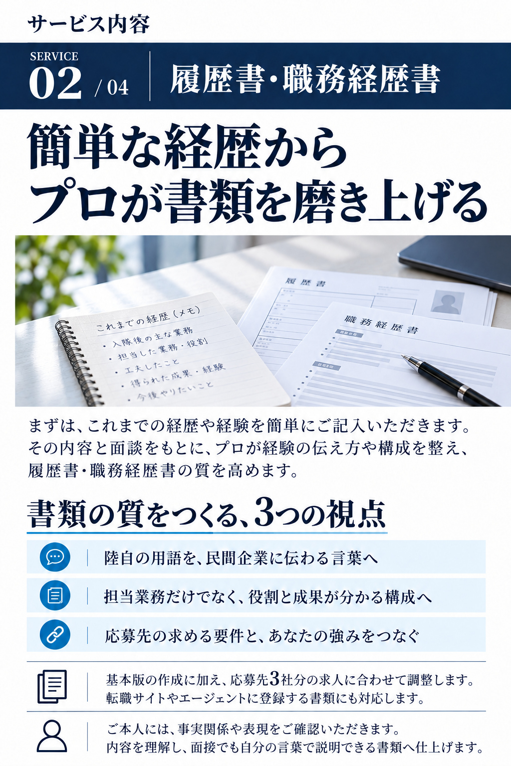 サービス内容

SERVICE 02 / 04
履歴書・職務経歴書
簡単な経歴から
プロが書類を磨き上げる

まずは、これまでの経歴や経験を簡単にご記入いただきます。その内容と面談をもとに、プロが経験の伝え方や構成を整え、履歴書・職務経歴書の質を高めます。

書類の質をつくる、3つの視点
・陸自の用語を、民間企業に伝わる言葉へ
・担当業務だけでなく、役割と成果が分かる構成へ
・応募先の求める要件と、あなたの強みをつなぐ

基本版の作成に加え、応募先3社分の求人に合わせて調整します。転職サイトやエージェントに登録する書類にも対応します。

ご本人には、事実関係や表現をご確認いただきます。
内容を理解し、面接でも自分の言葉で説明できる書類へ仕上げます。