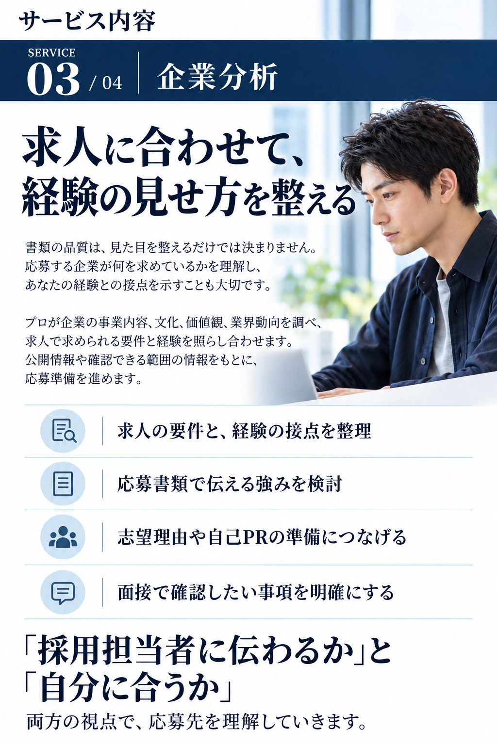サービス内容

SERVICE 03 / 04
企業分析
求人に合わせて、
経験の見せ方を整える

書類の品質は、見た目を整えるだけでは決まりません。応募する企業が何を求めているかを理解し、あなたの経験との接点を示すことも大切です。

プロが企業の事業内容、文化、価値観、業界動向を調べ、求人で求められる要件と経験を照らし合わせます。公開情報や確認できる範囲の情報をもとに、応募準備を進めます。

・求人の要件と、経験の接点を整理
・応募書類で伝える強みを検討
・志望理由や自己PRの準備につなげる
・面接で確認したい事項を明確にする

「採用担当者に伝わるか」と「自分に合うか」
両方の視点で、応募先を理解していきます。