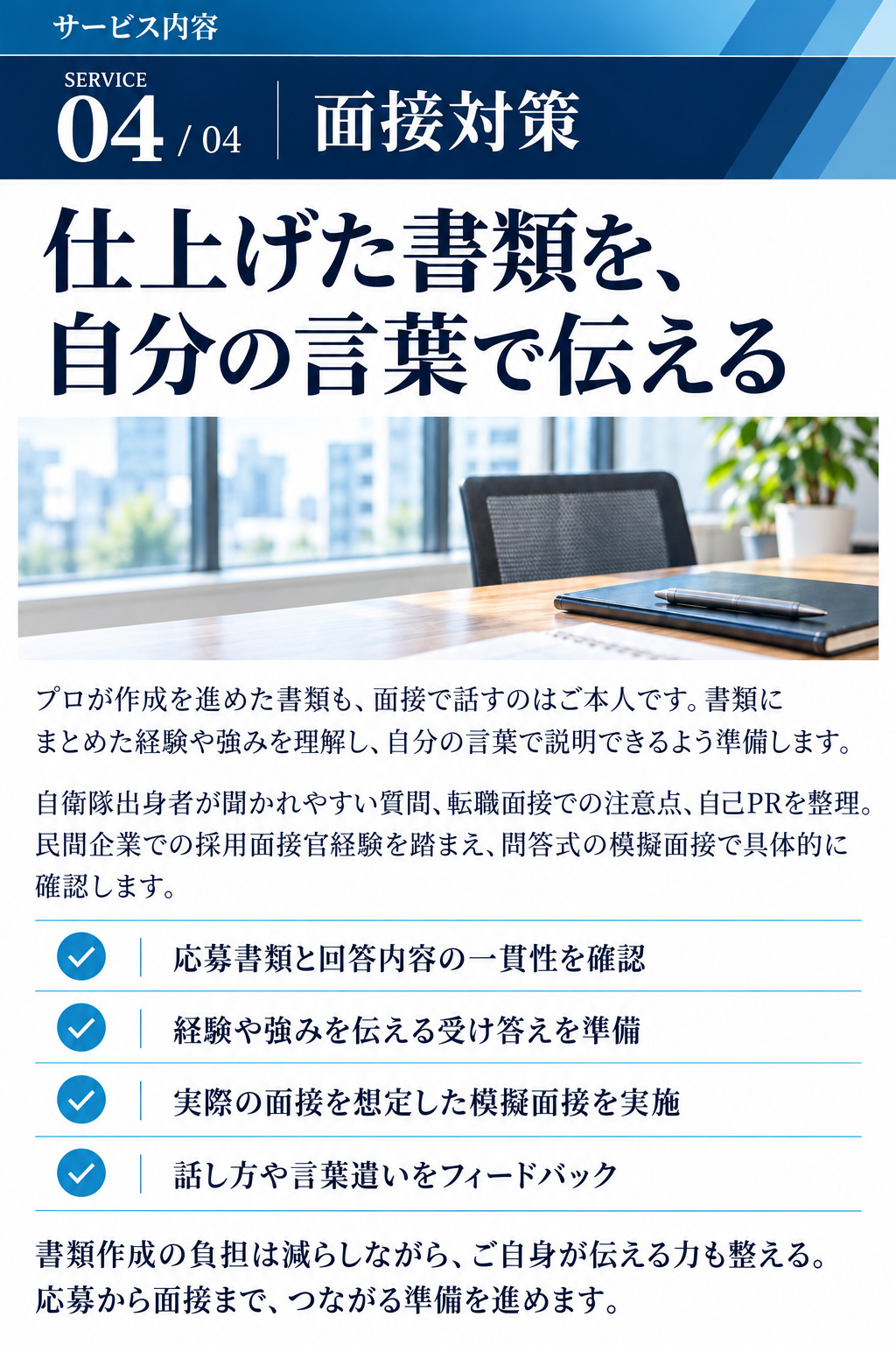 サービス内容

SERVICE 04 / 04
面接対策
仕上げた書類を、
自分の言葉で伝える

プロが作成を進めた書類も、面接で話すのはご本人です。書類にまとめた経験や強みを理解し、自分の言葉で説明できるよう準備します。

自衛隊出身者が聞かれやすい質問、転職面接での注意点、自己PRを整理。民間企業での採用面接官経験を踏まえ、問答式の模擬面接で具体的に確認します。

・応募書類と回答内容の一貫性を確認
・経験や強みを伝える受け答えを準備
・実際の面接を想定した模擬面接を実施
・話し方や言葉遣いをフィードバック

書類作成の負担は減らしながら、ご自身が伝える力も整える
応募から面接まで、つながる準備を進めます。