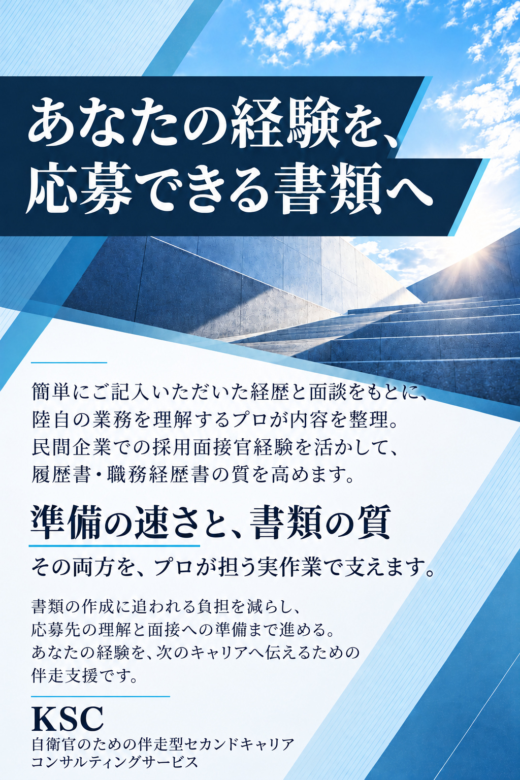 あなたの経験を、
応募できる書類へ

簡単にご記入いただいた経歴と面談をもとに、陸自の業務を理解するプロが内容を整理。民間企業での採用面接官経験を活かして、履歴書・職務経歴書の質を高めます。

準備の速さと、書類の質
その両方を、プロが担う実作業で支えます。

書類の作成に追われる負担を減らし、応募先の理解と面接への準備まで進める。あなたの経験を、次のキャリアへ伝えるための伴走支援です。

KSC
自衛官のための伴走型セカンドキャリア
コンサルティングサービス