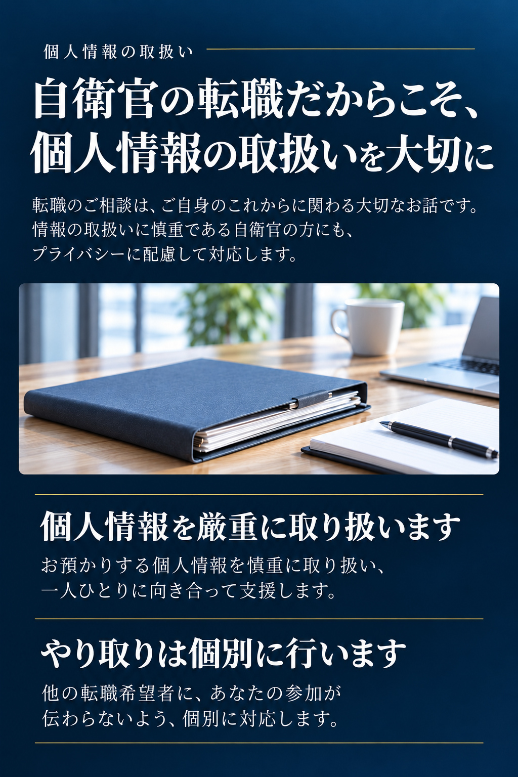 個人情報の取扱い

自衛官の転職だからこそ、
個人情報の取扱いを大切に

転職のご相談は、ご自身のこれからに関わる大切なお話です。情報の取扱いに慎重である自衛官の方にも、プライバシーに配慮して対応します。

個人情報を厳重に取り扱います
お預かりする個人情報を慎重に取り扱い、一人ひとりに向き合って支援します。

やり取りは個別に行います
他の転職希望者に、あなたの参加が伝わらないよう、個別に対応します。