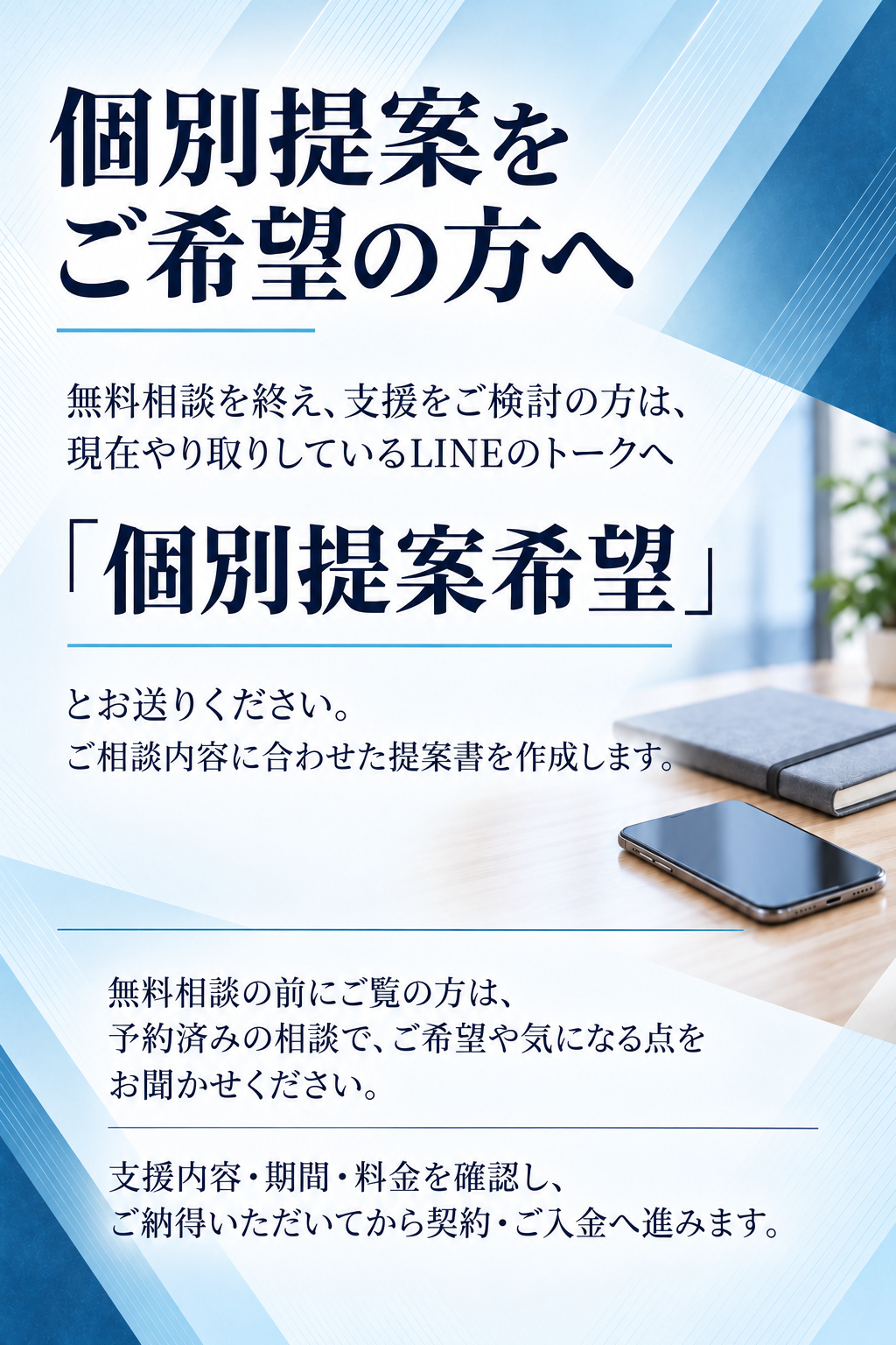 個別提案をご希望の方へ

無料相談を終え、支援をご検討の方は、現在やり取りしているLINEのトークへ

「個別提案希望」

とお送りください。
ご相談内容に合わせた提案書を作成します。

無料相談の前にご覧の方は、予約済みの相談で、ご希望や気になる点をお聞かせください。

支援内容・期間・料金を確認し、ご納得いただいてから契約・ご入金へ進みます。