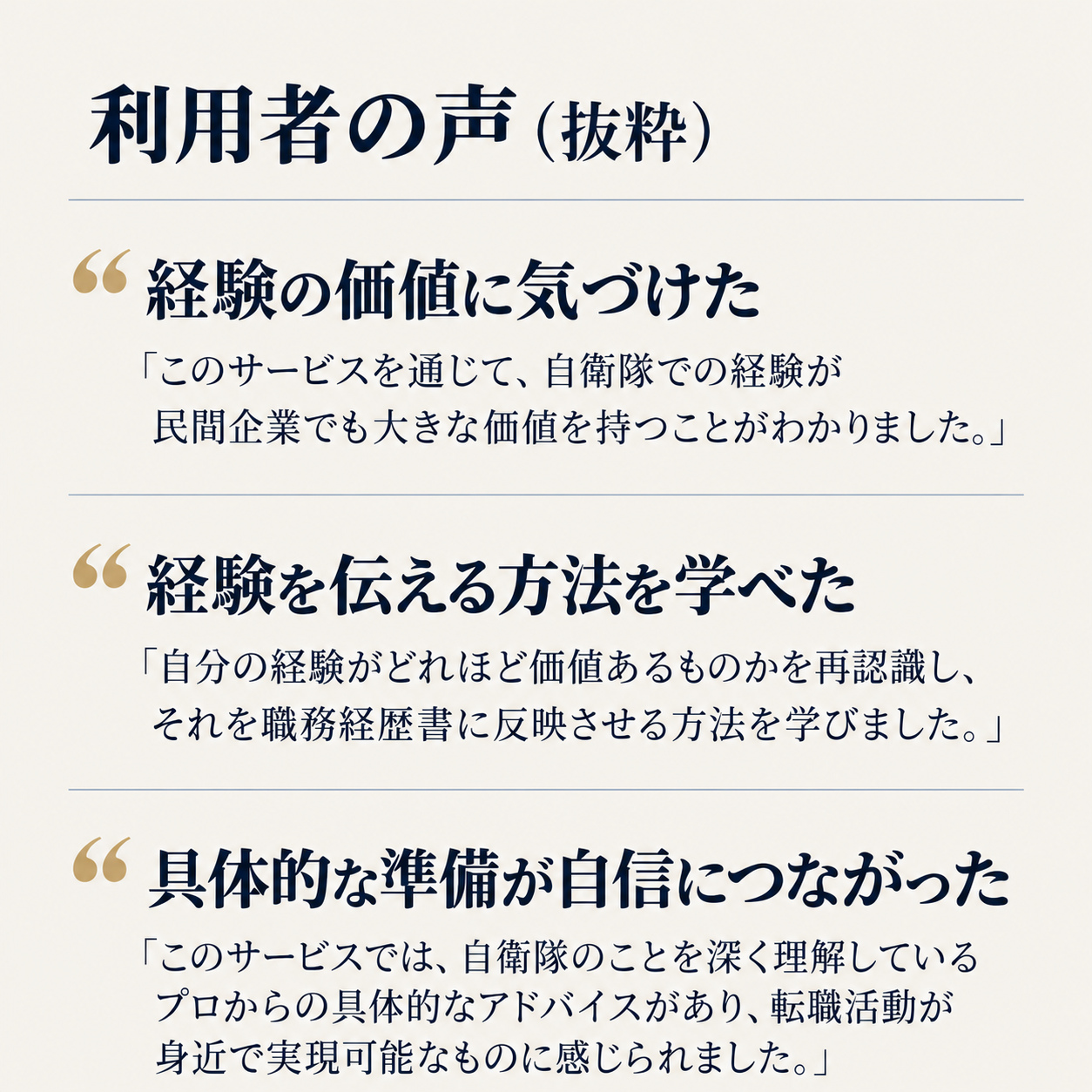 利用者の声（抜粋）

経験の価値に気づけた
「このサービスを通じて、自衛隊での経験が民間企業でも大きな価値を持つことがわかりました。」

経験を伝える方法を学べた
「自分の経験がどれほど価値あるものかを再認識し、それを職務経歴書に反映させる方法を学びました。」

具体的な準備が自信につながった
「このサービスでは、自衛隊のことを深く理解しているプロからの具体的なアドバイスがあり、転職活動が身近で実現可能なものに感じられました。」